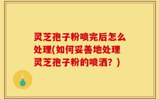灵芝孢子粉喷完后怎么处理(如何妥善地处理灵芝孢子粉的喷洒？)