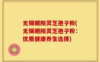 无锡朝阳灵芝孢子粉(无锡朝阳灵芝孢子粉：优质健康养生选择)