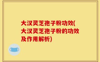 大汉灵芝孢子粉功效(大汉灵芝孢子粉的功效及作用解析)
