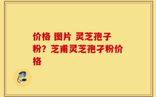 价格 图片 灵芝孢子粉？芝甫灵芝孢孑粉价格