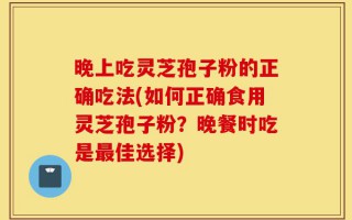 晚上吃灵芝孢子粉的正确吃法(如何正确食用灵芝孢子粉？晚餐时吃是最佳选择)