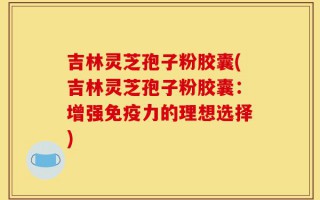 吉林灵芝孢子粉胶囊(吉林灵芝孢子粉胶囊：增强免疫力的理想选择)