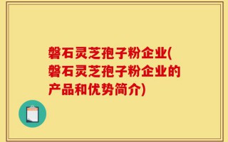 磐石灵芝孢子粉企业(磐石灵芝孢子粉企业的产品和优势简介)