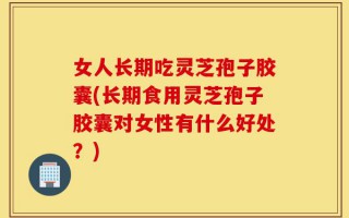 女人长期吃灵芝孢子胶囊(长期食用灵芝孢子胶囊对女性有什么好处？)
