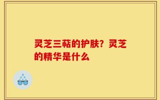 灵芝三萜的护肤？灵芝的精华是什么