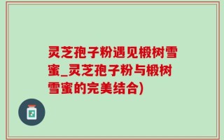 灵芝孢子粉遇见椴树雪蜜_灵芝孢子粉与椴树雪蜜的完美结合)