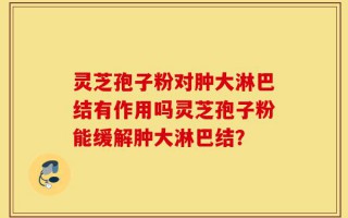 灵芝孢子粉对肿大淋巴结有作用吗灵芝孢子粉能缓解肿大淋巴结？
