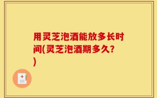 用灵芝泡酒能放多长时间(灵芝泡酒期多久？)