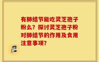 有肺结节能吃灵芝孢子粉么？探讨灵芝孢子粉对肺结节的作用及食用注意事项？