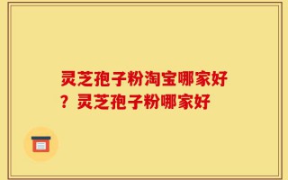灵芝孢子粉淘宝哪家好？灵芝孢子粉哪家好