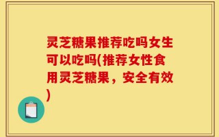 灵芝糖果推荐吃吗女生可以吃吗(推荐女性食用灵芝糖果，安全有效)