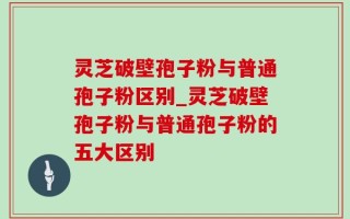 灵芝破壁孢子粉与普通孢子粉区别_灵芝破壁孢子粉与普通孢子粉的五大区别