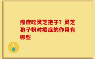 癌症吃灵芝孢子？灵芝孢子粉对癌症的作用有哪些