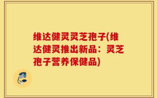 维达健灵灵芝孢子(维达健灵推出新品：灵芝孢子营养保健品)