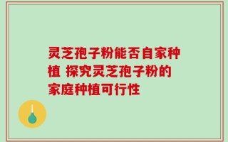 灵芝孢子粉能否自家种植 探究灵芝孢子粉的家庭种植可行性