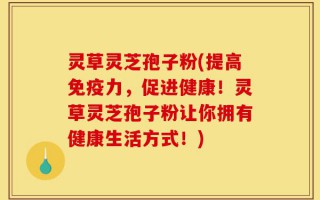 灵草灵芝孢子粉(提高免疫力，促进健康！灵草灵芝孢子粉让你拥有健康生活方式！)