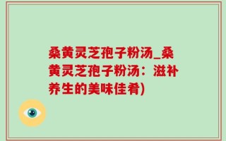 桑黄灵芝孢子粉汤_桑黄灵芝孢子粉汤：滋补养生的美味佳肴)