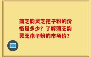 蒲芝韵灵芝孢子粉的价格是多少？了解蒲芝韵灵芝孢子粉的市场价？