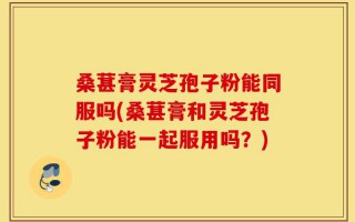 桑葚膏灵芝孢子粉能同服吗(桑葚膏和灵芝孢子粉能一起服用吗？)