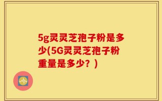 5g灵灵芝孢子粉是多少(5G灵灵芝孢子粉重量是多少？)