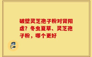 破壁灵芝孢子粉对肾阳虚？冬虫夏草、灵芝孢子粉，哪个更好