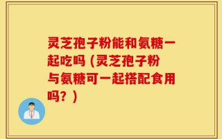 灵芝孢子粉能和氨糖一起吃吗 (灵芝孢子粉与氨糖可一起搭配食用吗？)