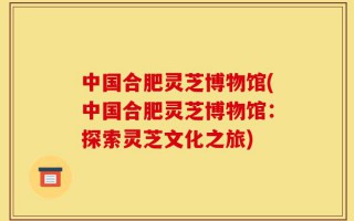中国合肥灵芝博物馆(中国合肥灵芝博物馆：探索灵芝文化之旅)