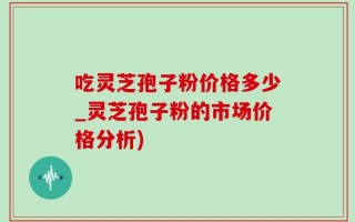 吃灵芝孢子粉价格多少_灵芝孢子粉的市场价格分析)