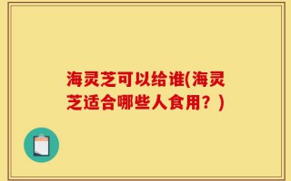 海灵芝可以给谁(海灵芝适合哪些人食用？)