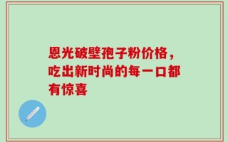 恩光破壁孢子粉价格，吃出新时尚的每一口都有惊喜