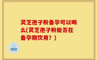 灵芝孢子粉备孕可以喝么(灵芝孢子粉能否在备孕期饮用？)