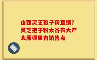 山西灵芝孢子粉直销？灵芝孢子粉太谷农大产太原哪里有销售点