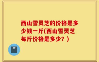 西山雪灵芝的价格是多少钱一斤(西山雪灵芝每斤价格是多少？)