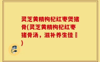 灵芝黄精枸杞红枣煲猪骨(灵芝黄精枸杞红枣猪骨汤，滋补养生佳餚)