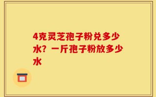 4克灵芝孢子粉兑多少水？一斤孢子粉放多少水