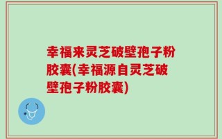 幸福来灵芝破壁孢子粉胶囊(幸福源自灵芝破壁孢子粉胶囊)