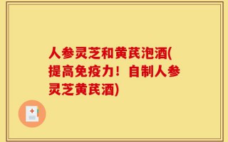 人参灵芝和黄芪泡酒(提高免疫力！自制人参灵芝黄芪酒)