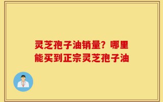 灵芝孢子油销量？哪里能买到正宗灵芝孢子油