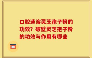 口腔速溶灵芝孢子粉的功效？破壁灵芝孢子粉的功效与作用有哪些
