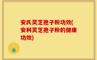 安氏灵芝孢子粉功效(安利灵芝孢子粉的健康功效)