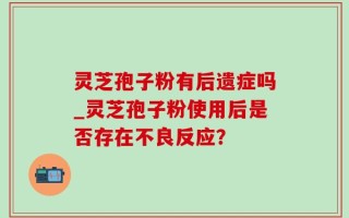灵芝孢子粉有后遗症吗_灵芝孢子粉使用后是否存在不良反应？