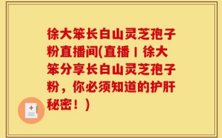 徐大笨长白山灵芝孢子粉直播间(直播丨徐大笨分享长白山灵芝孢子粉，你必须知道的护肝秘密！)