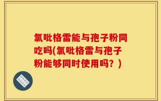 氯吡格雷能与孢子粉同吃吗(氯吡格雷与孢子粉能够同时使用吗？)