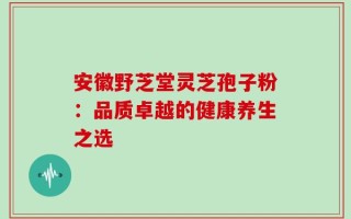 安徽野芝堂灵芝孢子粉：品质卓越的健康养生之选