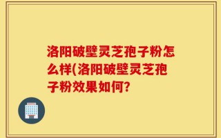 洛阳破壁灵芝孢子粉怎么样(洛阳破壁灵芝孢子粉效果如何？