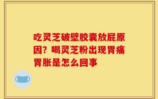 吃灵芝破壁胶囊放屁原因？喝灵芝粉出现胃痛胃胀是怎么回事