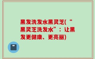 黑发洗发水黑灵芝(“黑灵芝洗发水”：让黑发更健康、更亮丽)