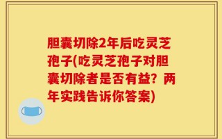 胆囊切除2年后吃灵芝孢子(吃灵芝孢子对胆囊切除者是否有益？两年实践告诉你答案)