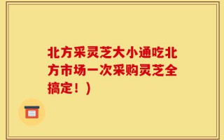 北方采灵芝大小通吃北方市场一次采购灵芝全搞定！)