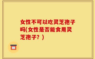 女性不可以吃灵芝孢子吗(女性是否能食用灵芝孢子？)